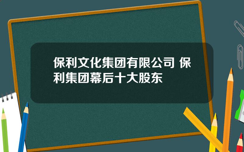 保利文化集团有限公司 保利集团幕后十大股东